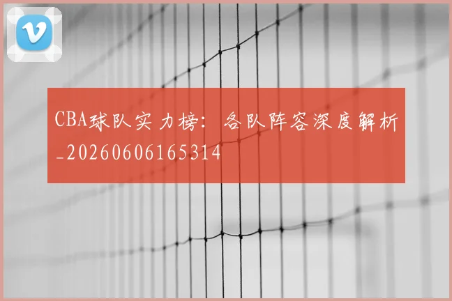 CBA球队实力榜：各队阵容深度解析_20260606165314