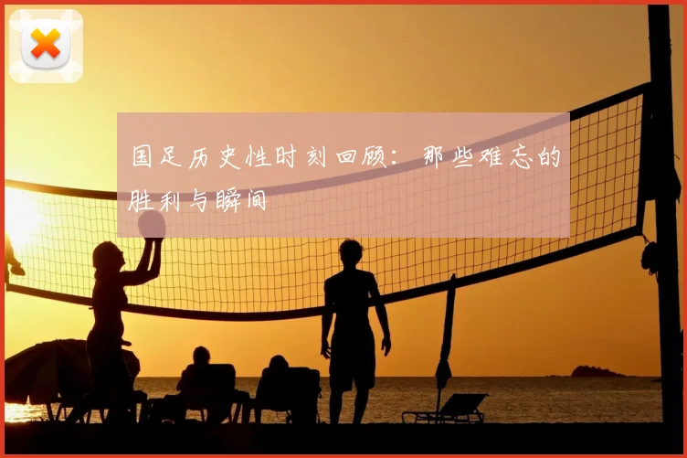国足历史性时刻回顾：那些难忘的胜利与瞬间